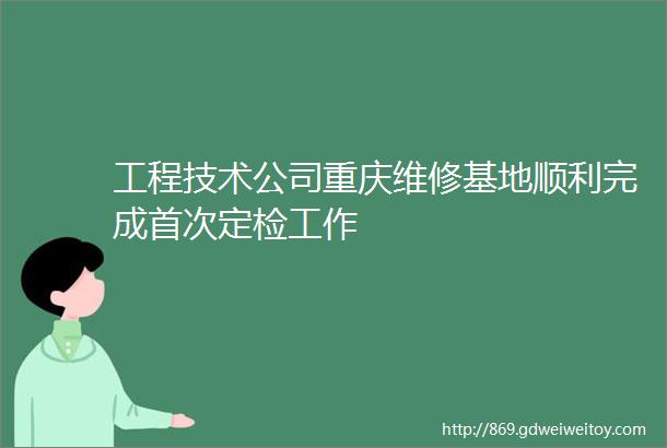 工程技术公司重庆维修基地顺利完成首次定检工作